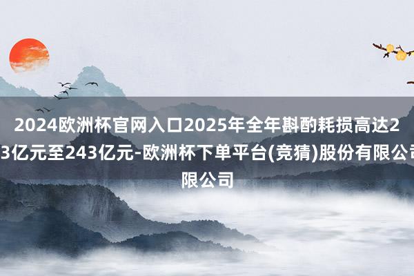 2024欧洲杯官网入口2025年全年斟酌耗损高达233亿元至243亿元-欧洲杯下单平台(竞猜)股份有限公司