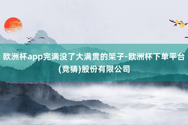 欧洲杯app完满没了大满贯的架子-欧洲杯下单平台(竞猜)股份有限公司