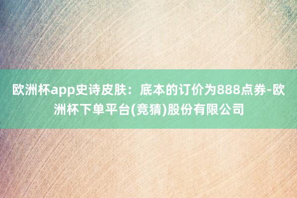 欧洲杯app史诗皮肤：底本的订价为888点券-欧洲杯下单平台(竞猜)股份有限公司