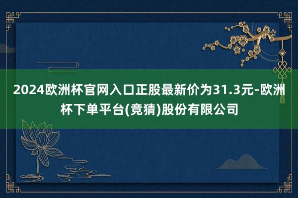 2024欧洲杯官网入口正股最新价为31.3元-欧洲杯下单平台(竞猜)股份有限公司