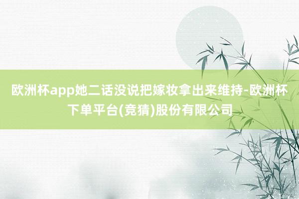 欧洲杯app她二话没说把嫁妆拿出来维持-欧洲杯下单平台(竞猜)股份有限公司