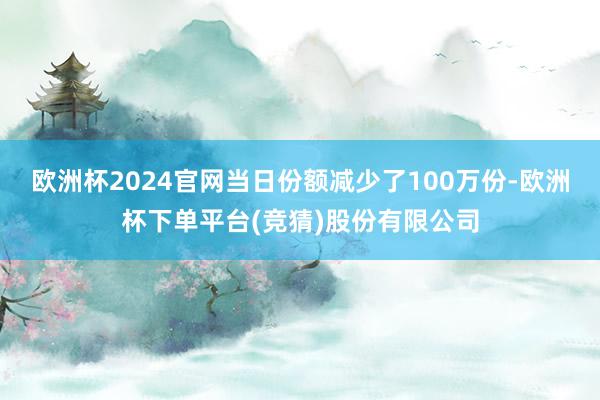 欧洲杯2024官网当日份额减少了100万份-欧洲杯下单平台(竞猜)股份有限公司