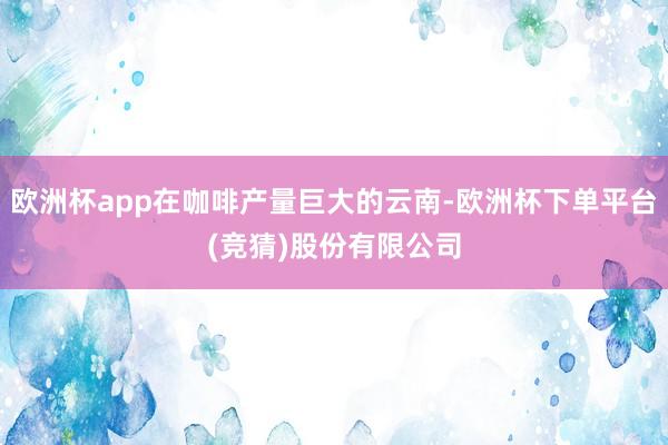 欧洲杯app在咖啡产量巨大的云南-欧洲杯下单平台(竞猜)股份有限公司