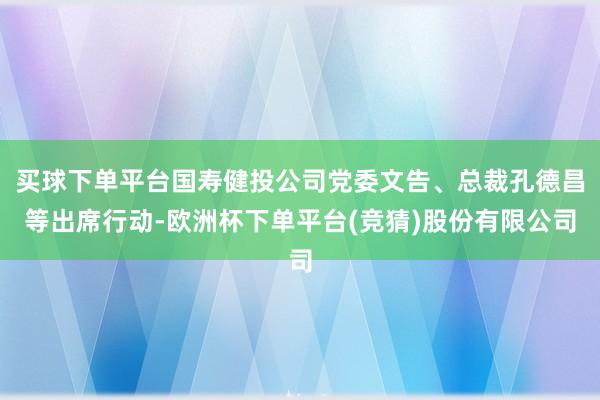 买球下单平台国寿健投公司党委文告、总裁孔德昌等出席行动-欧洲杯下单平台(竞猜)股份有限公司