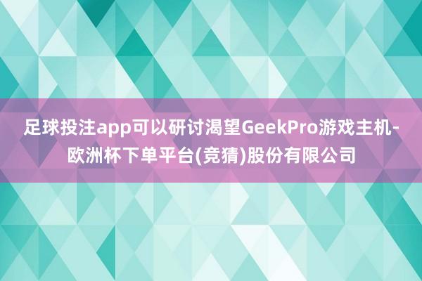 足球投注app可以研讨渴望GeekPro游戏主机-欧洲杯下单平台(竞猜)股份有限公司
