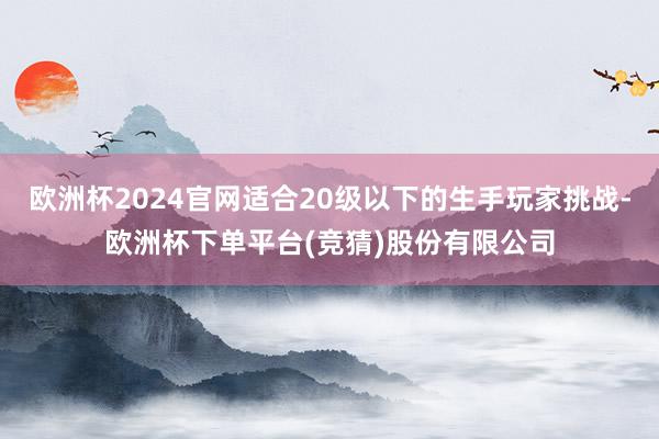 欧洲杯2024官网适合20级以下的生手玩家挑战-欧洲杯下单平台(竞猜)股份有限公司
