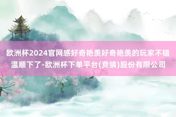 欧洲杯2024官网感好奇艳羡好奇艳羡的玩家不错温顺下了-欧洲杯下单平台(竞猜)股份有限公司