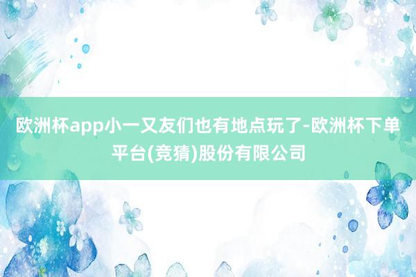 欧洲杯app小一又友们也有地点玩了-欧洲杯下单平台(竞猜)股份有限公司