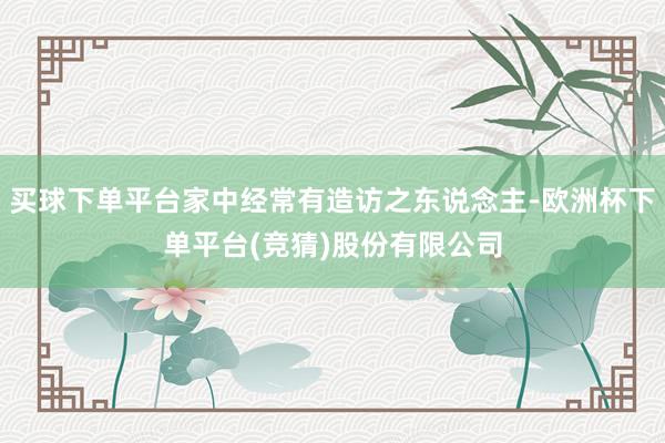 买球下单平台家中经常有造访之东说念主-欧洲杯下单平台(竞猜)股份有限公司