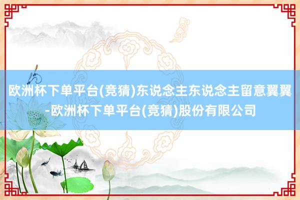 欧洲杯下单平台(竞猜)东说念主东说念主留意翼翼-欧洲杯下单平台(竞猜)股份有限公司