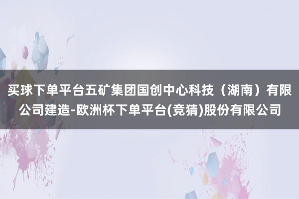 买球下单平台五矿集团国创中心科技（湖南）有限公司建造-欧洲杯下单平台(竞猜)股份有限公司