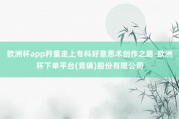 欧洲杯app矜重走上专科好意思术创作之路-欧洲杯下单平台(竞猜)股份有限公司