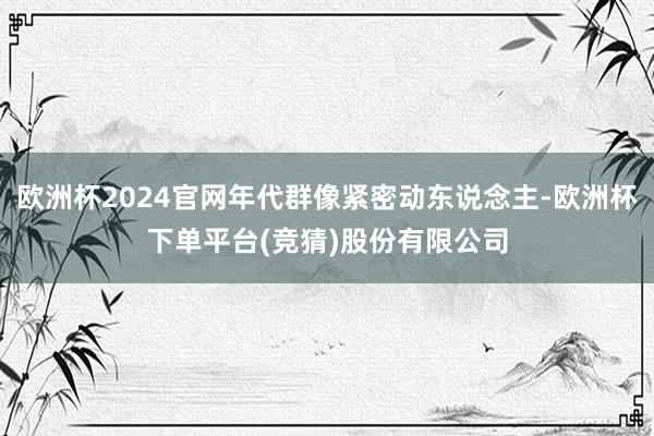 欧洲杯2024官网年代群像紧密动东说念主-欧洲杯下单平台(竞猜)股份有限公司