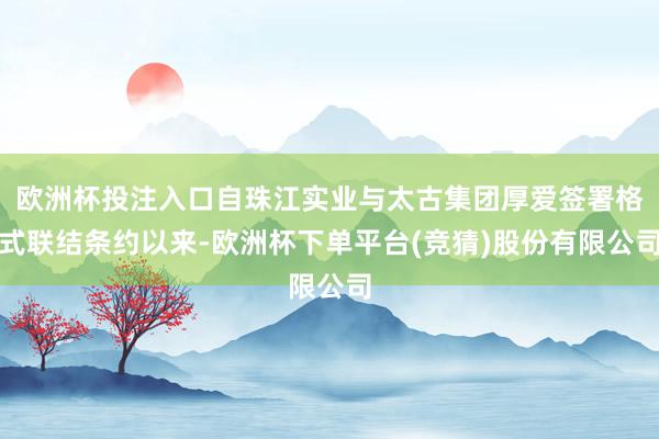 欧洲杯投注入口自珠江实业与太古集团厚爱签署格式联结条约以来-欧洲杯下单平台(竞猜)股份有限公司