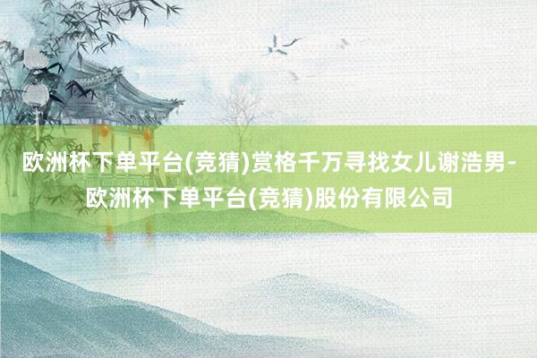 欧洲杯下单平台(竞猜)赏格千万寻找女儿谢浩男-欧洲杯下单平台(竞猜)股份有限公司