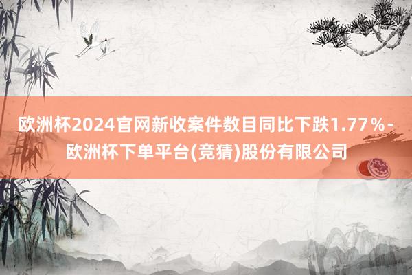 欧洲杯2024官网新收案件数目同比下跌1.77％-欧洲杯下单平台(竞猜)股份有限公司