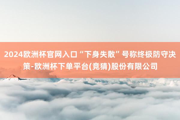 2024欧洲杯官网入口“下身失散”号称终极防守决策-欧洲杯下单平台(竞猜)股份有限公司