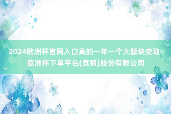 2024欧洲杯官网入口真的一年一个大版块变动-欧洲杯下单平台(竞猜)股份有限公司