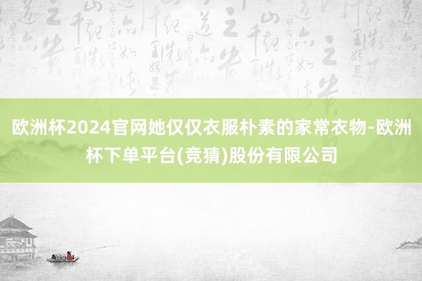 欧洲杯2024官网她仅仅衣服朴素的家常衣物-欧洲杯下单平台(竞猜)股份有限公司