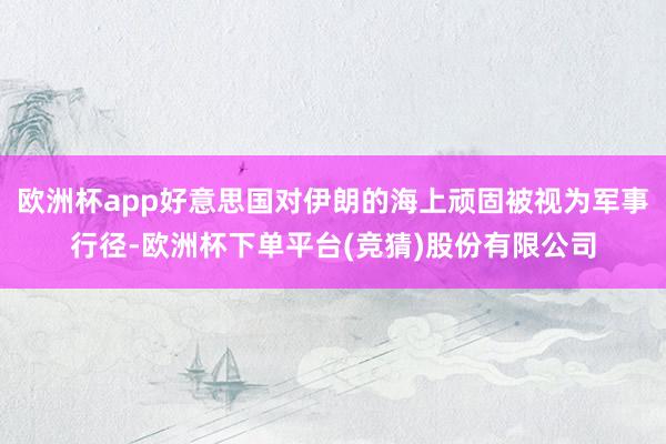 欧洲杯app好意思国对伊朗的海上顽固被视为军事行径-欧洲杯下单平台(竞猜)股份有限公司