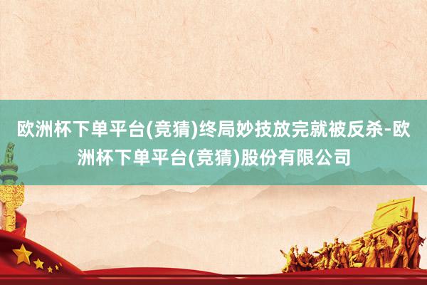 欧洲杯下单平台(竞猜)终局妙技放完就被反杀-欧洲杯下单平台(竞猜)股份有限公司