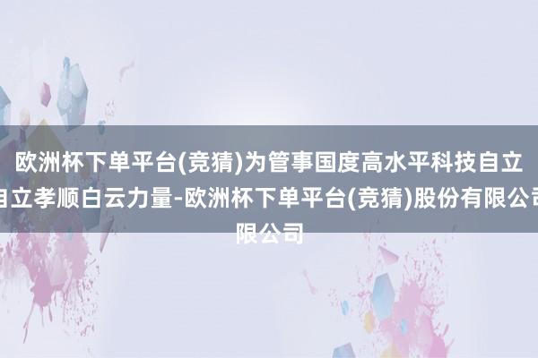 欧洲杯下单平台(竞猜)为管事国度高水平科技自立自立孝顺白云力量-欧洲杯下单平台(竞猜)股份有限公司