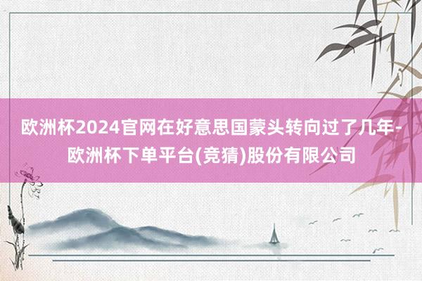 欧洲杯2024官网在好意思国蒙头转向过了几年-欧洲杯下单平台(竞猜)股份有限公司