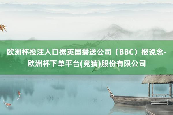 欧洲杯投注入口据英国播送公司(BBC)报说念-欧洲杯下单平台(竞猜)股份有限公司