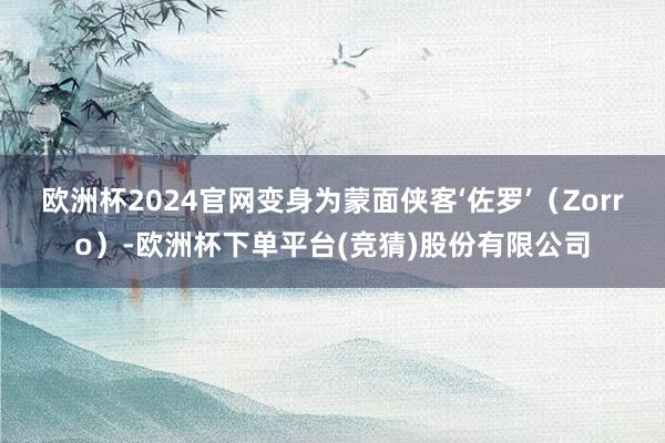 欧洲杯2024官网变身为蒙面侠客‘佐罗’(Zorro)-欧洲杯下单平台(竞猜)股份有限公司